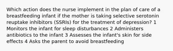 Which action does the nurse implement in the plan of care of a breastfeeding infant if the mother is taking selective serotonin reuptake inhibitors (SSRIs) for the treatment of depression? 1 Monitors the infant for sleep disturbances 2 Administers antibiotics to the infant 3 Assesses the infant's skin for side effects 4 Asks the parent to avoid breastfeeding