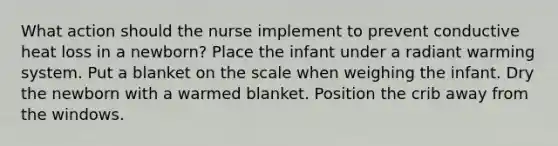 What action should the nurse implement to prevent conductive heat loss in a newborn? Place the infant under a radiant warming system. Put a blanket on the scale when weighing the infant. Dry the newborn with a warmed blanket. Position the crib away from the windows.