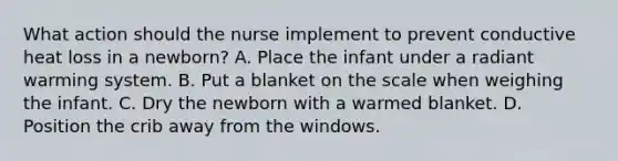 What action should the nurse implement to prevent conductive heat loss in a newborn? A. Place the infant under a radiant warming system. B. Put a blanket on the scale when weighing the infant. C. Dry the newborn with a warmed blanket. D. Position the crib away from the windows.