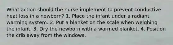 What action should the nurse implement to prevent conductive heat loss in a newborn? 1. Place the infant under a radiant warming system. 2. Put a blanket on the scale when weighing the infant. 3. Dry the newborn with a warmed blanket. 4. Position the crib away from the windows.