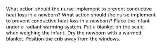 What action should the nurse implement to prevent conductive heat loss in a newborn? What action should the nurse implement to prevent conductive heat loss in a newborn? Place the infant under a radiant warming system. Put a blanket on the scale when weighing the infant. Dry the newborn with a warmed blanket. Position the crib away from the windows.