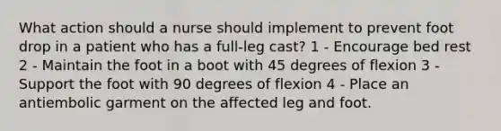 What action should a nurse should implement to prevent foot drop in a patient who has a full-leg cast? 1 - Encourage bed rest 2 - Maintain the foot in a boot with 45 degrees of flexion 3 - Support the foot with 90 degrees of flexion 4 - Place an antiembolic garment on the affected leg and foot.