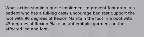 What action should a nurse implement to prevent foot drop in a patient who has a full-leg cast? Encourage bed rest Support the foot with 90 degrees of flexion Maintain the foot in a boot with 45 degrees of flexion Place an antiembolic garment on the affected leg and foot.