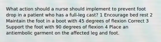 What action should a nurse should implement to prevent foot drop in a patient who has a full-leg cast? 1 Encourage bed rest 2 Maintain the foot in a boot with 45 degrees of flexion Correct 3 Support the foot with 90 degrees of flexion 4 Place an antiembolic garment on the affected leg and foot.