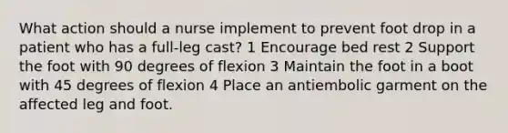 What action should a nurse implement to prevent foot drop in a patient who has a full-leg cast? 1 Encourage bed rest 2 Support the foot with 90 degrees of flexion 3 Maintain the foot in a boot with 45 degrees of flexion 4 Place an antiembolic garment on the affected leg and foot.