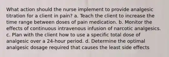 What action should the nurse implement to provide analgesic titration for a client in pain? a. Teach the client to increase the time range between doses of pain medication. b. Monitor the effects of continuous intravenous infusion of narcotic analgesics. c. Plan with the client how to use a specific total dose of analgesic over a 24-hour period. d. Determine the optimal analgesic dosage required that causes the least side effects