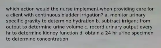 which action would the nurse implement when providing care for a client with continuous bladder irrigation? a. monitor urinary specific gravity to determine hydration b. subtract irrigant from output to determine urine volume c. record urinary output every hr to determine kidney function d. obtain a 24 hr urine specimen to determine concentration