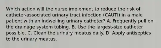 Which action will the nurse implement to reduce the risk of catheter-associated urinary tract infection (CAUTI) in a male patient with an indwelling urinary catheter? A. Frequently pull on the drainage system tubing. B. Use the largest-size catheter possible. C. Clean the urinary meatus daily. D. Apply antiseptics to the urinary meatus.