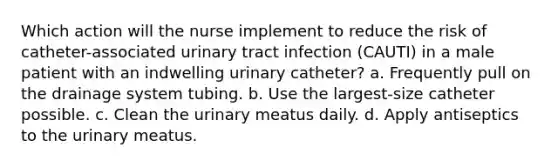 Which action will the nurse implement to reduce the risk of catheter-associated urinary tract infection (CAUTI) in a male patient with an indwelling urinary catheter? a. Frequently pull on the drainage system tubing. b. Use the largest-size catheter possible. c. Clean the urinary meatus daily. d. Apply antiseptics to the urinary meatus.