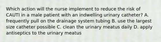 Which action will the nurse implement to reduce the risk of CAUTI in a male patient with an indwelling urinary catheter? A. frequently pull on the drainage system tubing B. use the largest size catheter possible C. clean the urinary meatus daily D. apply antiseptics to the urinary meatus