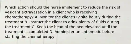 Which action should the nurse implement to reduce the risk of vesicant extravasation in a client who is receiving chemotherapy? A. Monitor the client's IV site hourly during the treatment B. Instruct the client to drink plenty of fluids during the treatment C. Keep the head of the bed elevated until the treatment is completed D. Administer an antiemetic before starting the chemotherapy