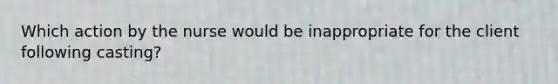 Which action by the nurse would be inappropriate for the client following casting?