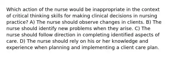 Which action of the nurse would be inappropriate in the context of critical thinking skills for making clinical decisions in nursing practice? A) The nurse should observe changes in clients. B) The nurse should identify new problems when they arise. C) The nurse should follow direction in completing identified aspects of care. D) The nurse should rely on his or her knowledge and experience when planning and implementing a client care plan.