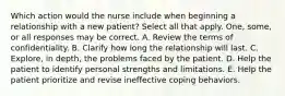 Which action would the nurse include when beginning a relationship with a new patient? Select all that apply. One, some, or all responses may be correct. A. Review the terms of confidentiality. B. Clarify how long the relationship will last. C. Explore, in depth, the problems faced by the patient. D. Help the patient to identify personal strengths and limitations. E. Help the patient prioritize and revise ineffective coping behaviors.