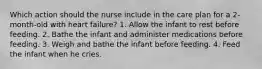 Which action should the nurse include in the care plan for a 2-month-old with heart failure? 1. Allow the infant to rest before feeding. 2. Bathe the infant and administer medications before feeding. 3. Weigh and bathe the infant before feeding. 4. Feed the infant when he cries.