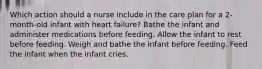 Which action should a nurse include in the care plan for a 2-month-old infant with heart failure? Bathe the infant and administer medications before feeding. Allow the infant to rest before feeding. Weigh and bathe the infant before feeding. Feed the infant when the infant cries.