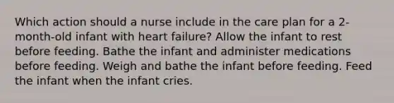 Which action should a nurse include in the care plan for a 2-month-old infant with heart failure? Allow the infant to rest before feeding. Bathe the infant and administer medications before feeding. Weigh and bathe the infant before feeding. Feed the infant when the infant cries.