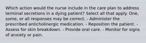 Which action would the nurse include in the care plan to address terminal secretions in a dying patient? Select all that apply. One, some, or all responses may be correct. - Administer the prescribed anticholinergic medication. - Reposition the patient. - Assess for skin breakdown. - Provide oral care. - Monitor for signs of anxiety or pain.