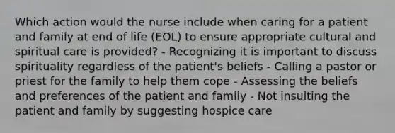 Which action would the nurse include when caring for a patient and family at end of life (EOL) to ensure appropriate cultural and spiritual care is provided? - Recognizing it is important to discuss spirituality regardless of the patient's beliefs - Calling a pastor or priest for the family to help them cope - Assessing the beliefs and preferences of the patient and family - Not insulting the patient and family by suggesting hospice care