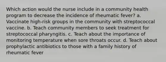 Which action would the nurse include in a community health program to decrease the incidence of rheumatic fever? a. Vaccinate high-risk groups in the community with streptococcal vaccine. b. Teach community members to seek treatment for streptococcal pharyngitis. c. Teach about the importance of monitoring temperature when sore throats occur. d. Teach about prophylactic antibiotics to those with a family history of rheumatic fever