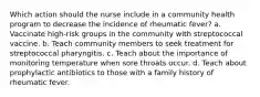 Which action should the nurse include in a community health program to decrease the incidence of rheumatic fever? a. Vaccinate high-risk groups in the community with streptococcal vaccine. b. Teach community members to seek treatment for streptococcal pharyngitis. c. Teach about the importance of monitoring temperature when sore throats occur. d. Teach about prophylactic antibiotics to those with a family history of rheumatic fever.