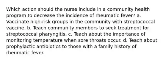 Which action should the nurse include in a community health program to decrease the incidence of rheumatic fever? a. Vaccinate high-risk groups in the community with streptococcal vaccine. b. Teach community members to seek treatment for streptococcal pharyngitis. c. Teach about the importance of monitoring temperature when sore throats occur. d. Teach about prophylactic antibiotics to those with a family history of rheumatic fever.