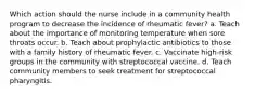 Which action should the nurse include in a community health program to decrease the incidence of rheumatic fever? a. Teach about the importance of monitoring temperature when sore throats occur. b. Teach about prophylactic antibiotics to those with a family history of rheumatic fever. c. Vaccinate high-risk groups in the community with streptococcal vaccine. d. Teach community members to seek treatment for streptococcal pharyngitis.