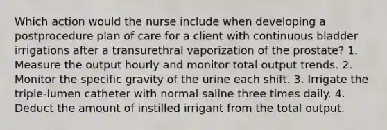 Which action would the nurse include when developing a postprocedure plan of care for a client with continuous bladder irrigations after a transurethral vaporization of the prostate? 1. Measure the output hourly and monitor total output trends. 2. Monitor the specific gravity of the urine each shift. 3. Irrigate the triple-lumen catheter with normal saline three times daily. 4. Deduct the amount of instilled irrigant from the total output.