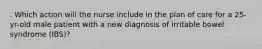 . Which action will the nurse include in the plan of care for a 25-yr-old male patient with a new diagnosis of irritable bowel syndrome (IBS)?