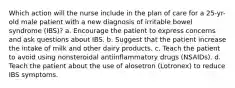 Which action will the nurse include in the plan of care for a 25-yr-old male patient with a new diagnosis of irritable bowel syndrome (IBS)? a. Encourage the patient to express concerns and ask questions about IBS. b. Suggest that the patient increase the intake of milk and other dairy products. c. Teach the patient to avoid using nonsteroidal antiinflammatory drugs (NSAIDs). d. Teach the patient about the use of alosetron (Lotronex) to reduce IBS symptoms.