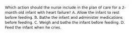 Which action should the nurse include in the plan of care for a 2-month-old infant with heart failure? A. Allow the infant to rest before feeding. B. Bathe the infant and administer medications before feeding. C. Weigh and bathe the infant before feeding. D. Feed the infant when he cries.