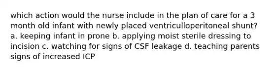 which action would the nurse include in the plan of care for a 3 month old infant with newly placed ventriculloperitoneal shunt? a. keeping infant in prone b. applying moist sterile dressing to incision c. watching for signs of CSF leakage d. teaching parents signs of increased ICP