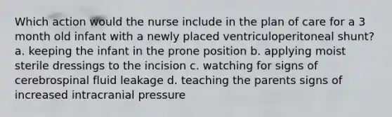 Which action would the nurse include in the plan of care for a 3 month old infant with a newly placed ventriculoperitoneal shunt? a. keeping the infant in the prone position b. applying moist sterile dressings to the incision c. watching for signs of cerebrospinal fluid leakage d. teaching the parents signs of increased intracranial pressure