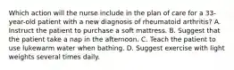 Which action will the nurse include in the plan of care for a 33-year-old patient with a new diagnosis of rheumatoid arthritis? A. Instruct the patient to purchase a soft mattress. B. Suggest that the patient take a nap in the afternoon. C. Teach the patient to use lukewarm water when bathing. D. Suggest exercise with light weights several times daily.