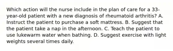 Which action will the nurse include in the plan of care for a 33-year-old patient with a new diagnosis of rheumatoid arthritis? A. Instruct the patient to purchase a soft mattress. B. Suggest that the patient take a nap in the afternoon. C. Teach the patient to use lukewarm water when bathing. D. Suggest exercise with light weights several times daily.