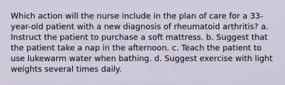 Which action will the nurse include in the plan of care for a 33-year-old patient with a new diagnosis of rheumatoid arthritis? a. Instruct the patient to purchase a soft mattress. b. Suggest that the patient take a nap in the afternoon. c. Teach the patient to use lukewarm water when bathing. d. Suggest exercise with light weights several times daily.