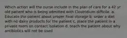 Which action will the nurse include in the plan of care for a 42 yr old patient who is being admitted with Clostridium difficile. a. Educate the patient about proper food storage b. order a diet with no dairy products for the patient c. place the patient in a private room on contact isolation d. teach the patient about why antibiotics will not be used