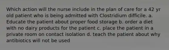 Which action will the nurse include in the plan of care for a 42 yr old patient who is being admitted with Clostridium difficile. a. Educate the patient about proper food storage b. order a diet with no dairy products for the patient c. place the patient in a private room on contact isolation d. teach the patient about why antibiotics will not be used