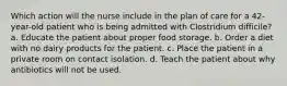 Which action will the nurse include in the plan of care for a 42-year-old patient who is being admitted with Clostridium difficile? a. Educate the patient about proper food storage. b. Order a diet with no dairy products for the patient. c. Place the patient in a private room on contact isolation. d. Teach the patient about why antibiotics will not be used.