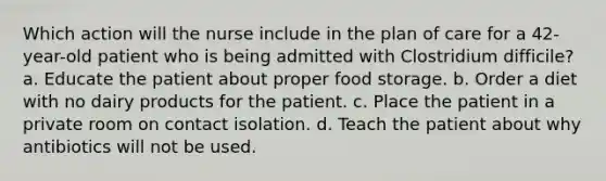 Which action will the nurse include in the plan of care for a 42-year-old patient who is being admitted with Clostridium difficile? a. Educate the patient about proper food storage. b. Order a diet with no dairy products for the patient. c. Place the patient in a private room on contact isolation. d. Teach the patient about why antibiotics will not be used.