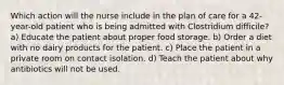 Which action will the nurse include in the plan of care for a 42-year-old patient who is being admitted with Clostridium difficile? a) Educate the patient about proper food storage. b) Order a diet with no dairy products for the patient. c) Place the patient in a private room on contact isolation. d) Teach the patient about why antibiotics will not be used.