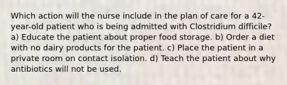 Which action will the nurse include in the plan of care for a 42-year-old patient who is being admitted with Clostridium difficile? a) Educate the patient about proper food storage. b) Order a diet with no dairy products for the patient. c) Place the patient in a private room on contact isolation. d) Teach the patient about why antibiotics will not be used.