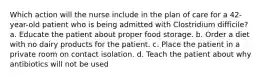 Which action will the nurse include in the plan of care for a 42-year-old patient who is being admitted with Clostridium difficile? a. Educate the patient about proper food storage. b. Order a diet with no dairy products for the patient. c. Place the patient in a private room on contact isolation. d. Teach the patient about why antibiotics will not be used