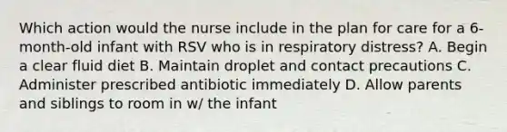 Which action would the nurse include in the plan for care for a 6-month-old infant with RSV who is in respiratory distress? A. Begin a clear fluid diet B. Maintain droplet and contact precautions C. Administer prescribed antibiotic immediately D. Allow parents and siblings to room in w/ the infant