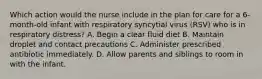 Which action would the nurse include in the plan for care for a 6-month-old infant with respiratory syncytial virus (RSV) who is in respiratory distress? A. Begin a clear fluid diet B. Maintain droplet and contact precautions C. Administer prescribed antibiotic immediately. D. Allow parents and siblings to room in with the infant.