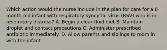 Which action would the nurse include in the plan for care for a 6-month-old infant with respiratory syncytial virus (RSV) who is in respiratory distress? A. Begin a clear fluid diet B. Maintain droplet and contact precautions C. Administer prescribed antibiotic immediately. D. Allow parents and siblings to room in with the infant.