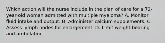 Which action will the nurse include in the plan of care for a 72-year-old woman admitted with multiple myeloma? A. Monitor fluid intake and output. B. Administer calcium supplements. C. Assess lymph nodes for enlargement. D. Limit weight bearing and ambulation.