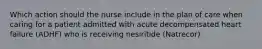 Which action should the nurse include in the plan of care when caring for a patient admitted with acute decompensated heart failure (ADHF) who is receiving nesiritide (Natrecor)