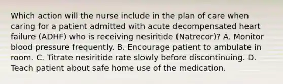 Which action will the nurse include in the plan of care when caring for a patient admitted with acute decompensated heart failure (ADHF) who is receiving nesiritide (Natrecor)? A. Monitor blood pressure frequently. B. Encourage patient to ambulate in room. C. Titrate nesiritide rate slowly before discontinuing. D. Teach patient about safe home use of the medication.