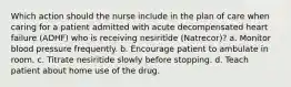 Which action should the nurse include in the plan of care when caring for a patient admitted with acute decompensated heart failure (ADHF) who is receiving nesiritide (Natrecor)? a. Monitor blood pressure frequently. b. Encourage patient to ambulate in room. c. Titrate nesiritide slowly before stopping. d. Teach patient about home use of the drug.